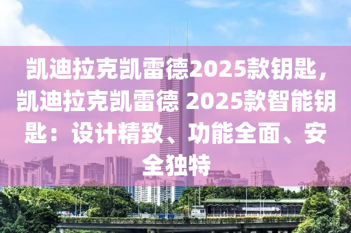 凯迪拉克凯雷德2025款钥匙，凯迪拉克凯雷德 2025款智能钥匙：设计精致、功能全面、安全独特