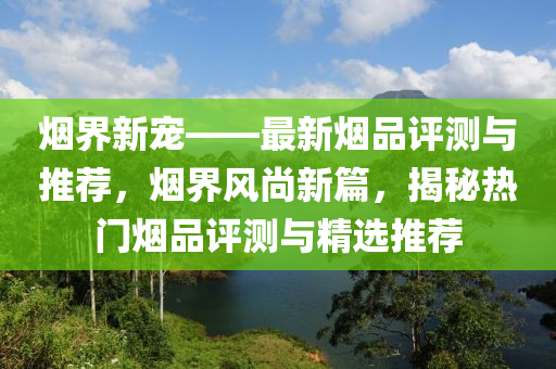 烟界新宠——最新烟品评测与推荐，烟界风尚新篇，揭秘热门烟品评测与精选推荐