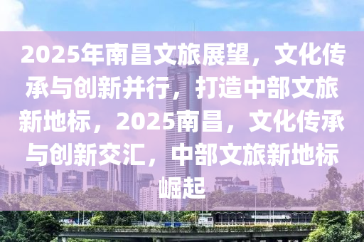 2025年南昌文旅展望，文化传承与创新并行，打造中部文旅新地标，2025南昌，文化传承与创新交汇，中部文旅新地标崛起