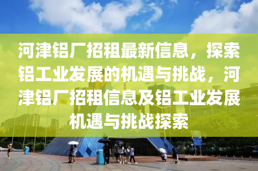 河津铝厂招租最新信息，探索铝工业发展的机遇与挑战，河津铝厂招租信息及铝工业发展机遇与挑战探索