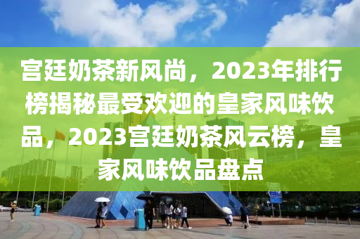 宫廷奶茶新风尚，2023年排行榜揭秘最受欢迎的皇家风味饮品，2023宫廷奶茶风云榜，皇家风味饮品盘点