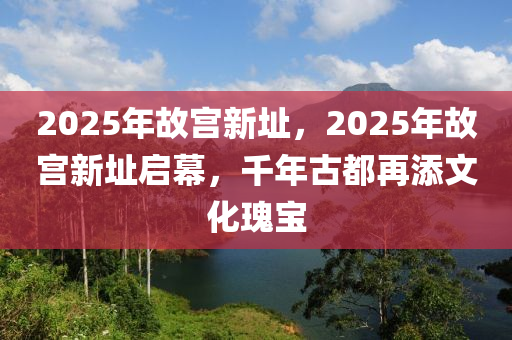 2025年故宫新址，2025年故宫新址启幕，千年古都再添文化瑰宝