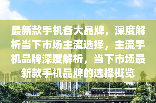 最新款手机各大品牌，深度解析当下市场主流选择，主流手机品牌深度解析，当下市场最新款手机品牌的选择概览