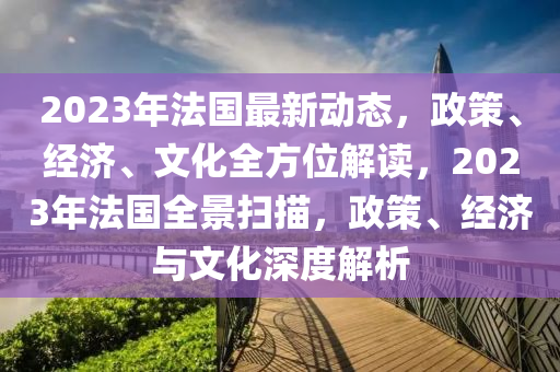 2023年法国最新动态，政策、经济、文化全方位解读，2023年法国全景扫描，政策、经济与文化深度解析