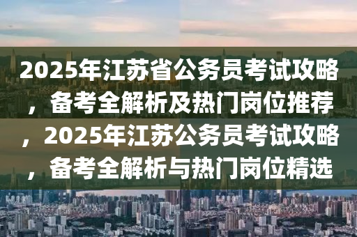 2025年江苏省公务员考试攻略，备考全解析及热门岗位推荐，2025年江苏公务员考试攻略，备考全解析与热门岗位精选