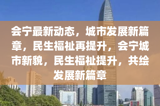 会宁最新动态，城市发展新篇章，民生福祉再提升，会宁城市新貌，民生福祉提升，共绘发展新篇章