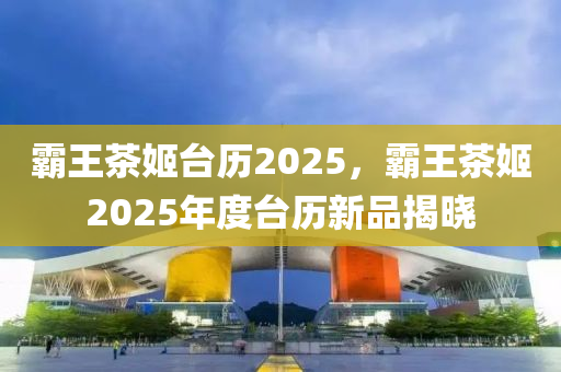 霸王茶姬台历2025，霸王茶姬2025年度台历新品揭晓