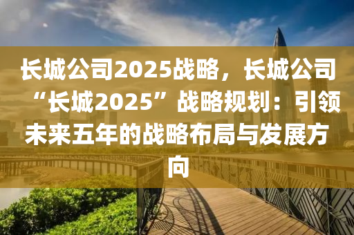 长城公司2025战略，长城公司“长城2025”战略规划：引领未来五年的战略布局与发展方向