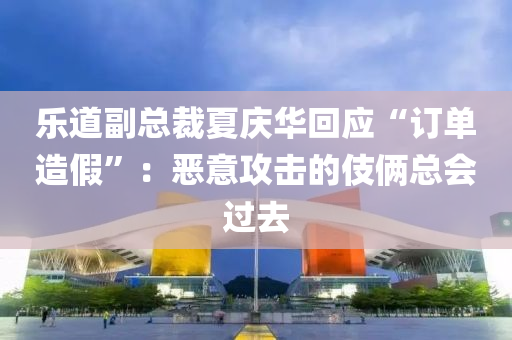 乐道副总裁夏庆华回应“订单造假”：恶意攻击的伎俩总会过去