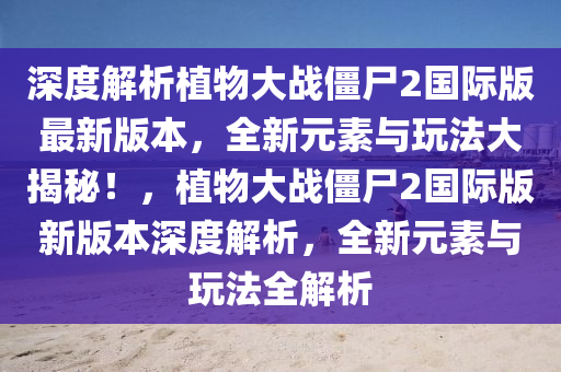 深度解析植物大战僵尸2国际版最新版本，全新元素与玩法大揭秘！，植物大战僵尸2国际版新版本深度解析，全新元素与玩法全解析