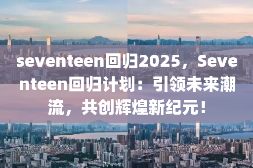 seventeen回归2025，Seventeen回归计划：引领未来潮流，共创辉煌新纪元！