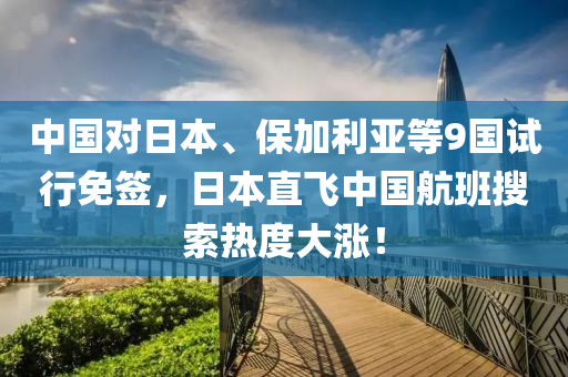 中国对日本、保加利亚等9国试行免签，日本直飞中国航班搜索热度大涨！