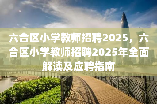 六合区小学教师招聘2025，六合区小学教师招聘2025年全面解读及应聘指南