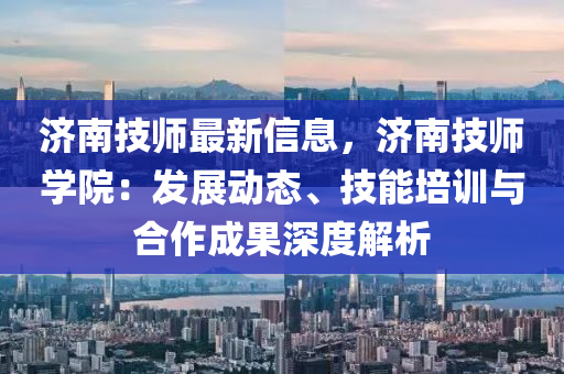 济南技师最新信息，济南技师学院：发展动态、技能培训与合作成果深度解析