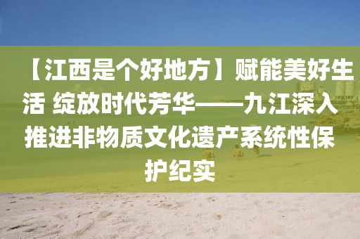 【江西是个好地方】赋能美好生活 绽放时代芳华——九江深入推进非物质文化遗产系统性保护纪实