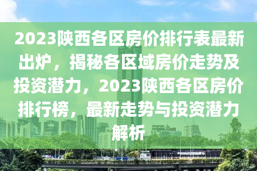 2023陕西各区房价排行表最新出炉，揭秘各区域房价走势及投资潜力，2023陕西各区房价排行榜，最新走势与投资潜力解析