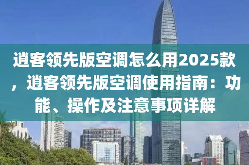 逍客领先版空调怎么用2025款，逍客领先版空调使用指南：功能、操作及注意事项详解