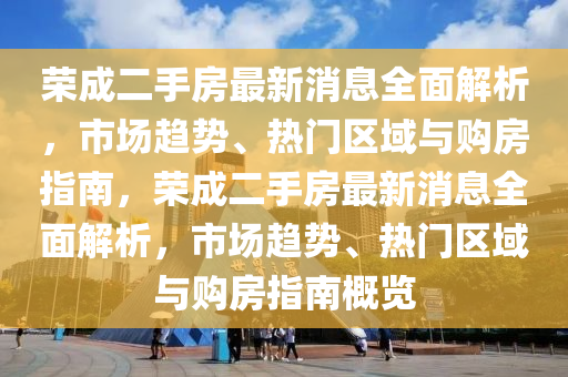 荣成二手房最新消息全面解析，市场趋势、热门区域与购房指南，荣成二手房最新消息全面解析，市场趋势、热门区域与购房指南概览