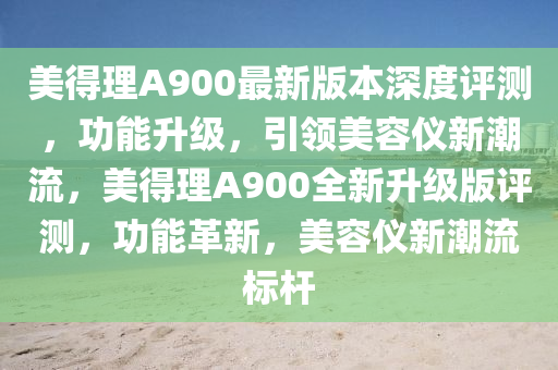 美得理A900最新版本深度评测，功能升级，引领美容仪新潮流，美得理A900全新升级版评测，功能革新，美容仪新潮流标杆