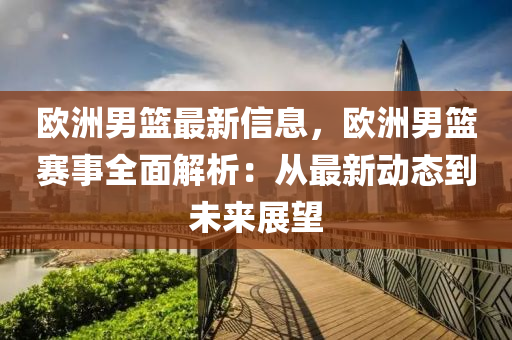 欧洲男篮最新信息，欧洲男篮赛事全面解析：从最新动态到未来展望