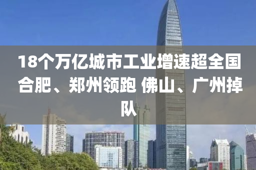 18个万亿城市工业增速超全国 合肥、郑州领跑 佛山、广州掉队