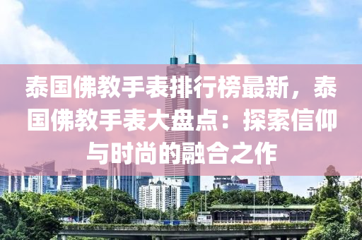 泰国佛教手表排行榜最新，泰国佛教手表大盘点：探索信仰与时尚的融合之作