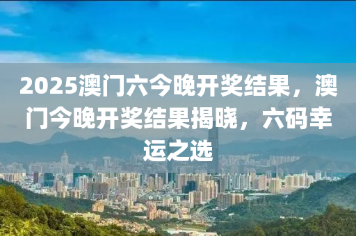 2025澳门六今晚开奖结果，澳门今晚开奖结果揭晓，六码幸运之选