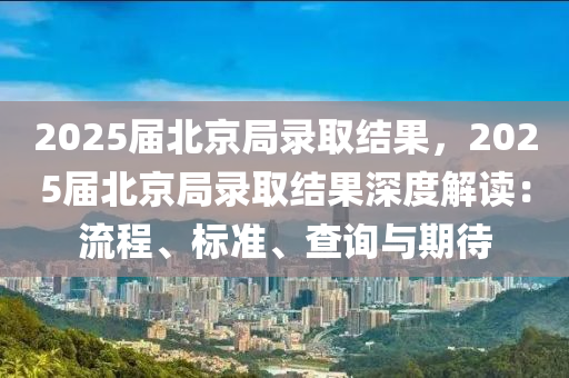 2025届北京局录取结果，2025届北京局录取结果深度解读：流程、标准、查询与期待