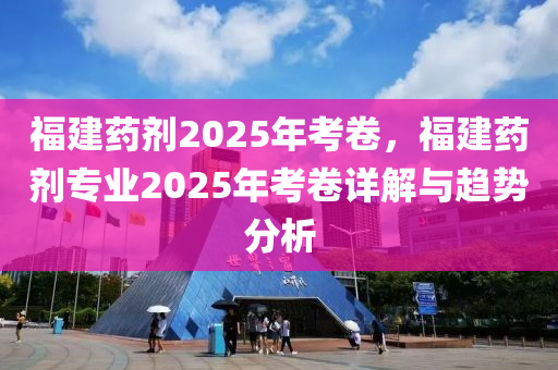 福建药剂2025年考卷，福建药剂专业2025年考卷详解与趋势分析