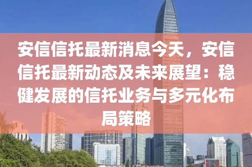 安信信托最新消息今天，安信信托最新动态及未来展望：稳健发展的信托业务与多元化布局策略