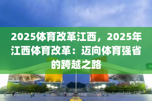 2025体育改革江西，2025年江西体育改革：迈向体育强省的跨越之路