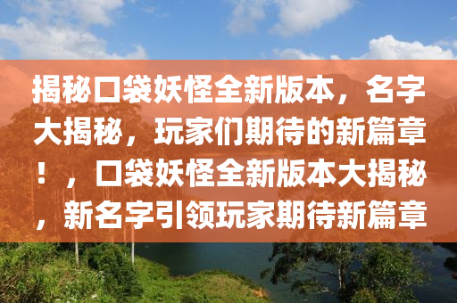 揭秘口袋妖怪全新版本，名字大揭秘，玩家们期待的新篇章！，口袋妖怪全新版本大揭秘，新名字引领玩家期待新篇章