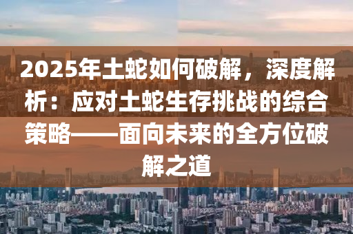 2025年土蛇如何破解，深度解析：应对土蛇生存挑战的综合策略——面向未来的全方位破解之道