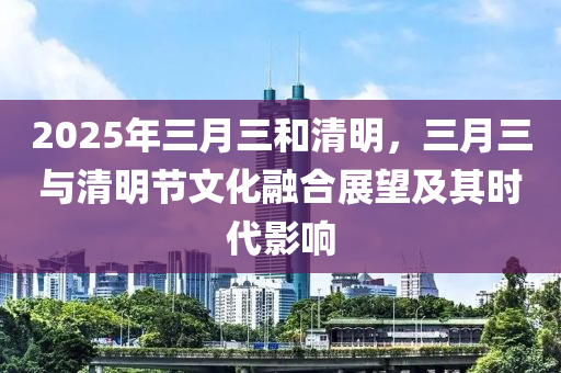 2025年三月三和清明，三月三与清明节文化融合展望及其时代影响