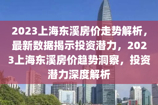 2023上海东溪房价走势解析，最新数据揭示投资潜力，2023上海东溪房价趋势洞察，投资潜力深度解析