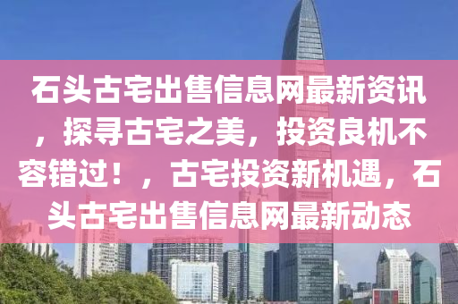 石头古宅出售信息网最新资讯，探寻古宅之美，投资良机不容错过！，古宅投资新机遇，石头古宅出售信息网最新动态