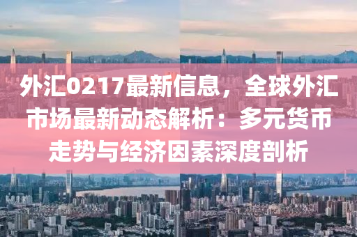 外汇0217最新信息，全球外汇市场最新动态解析：多元货币走势与经济因素深度剖析