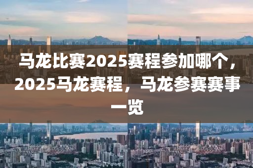 马龙比赛2025赛程参加哪个，2025马龙赛程，马龙参赛赛事一览