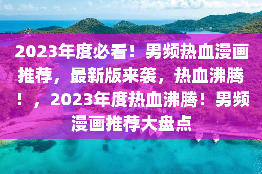 2023年度必看！男频热血漫画推荐，最新版来袭，热血沸腾！，2023年度热血沸腾！男频漫画推荐大盘点