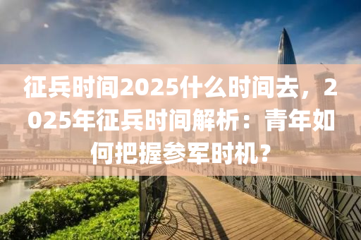 征兵时间2025什么时间去，2025年征兵时间解析：青年如何把握参军时机？