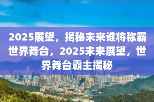 2025展望，揭秘未来谁将称霸世界舞台，2025未来展望，世界舞台霸主揭秘