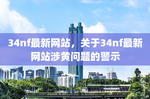 34nf最新网站，关于34nf最新网站涉黄问题的警示