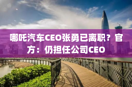 哪吒汽车CEO张勇已离职？官方：仍担任公司CEO