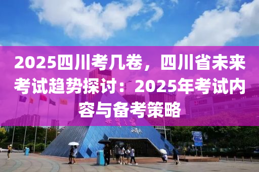 2025四川考几卷，四川省未来考试趋势探讨：2025年考试内容与备考策略