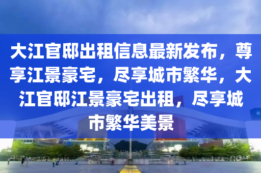 大江官邸出租信息最新发布，尊享江景豪宅，尽享城市繁华，大江官邸江景豪宅出租，尽享城市繁华美景