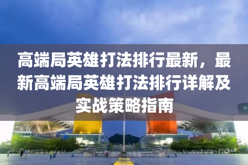 高端局英雄打法排行最新，最新高端局英雄打法排行详解及实战策略指南