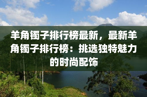 羊角镯子排行榜最新，最新羊角镯子排行榜：挑选独特魅力的时尚配饰