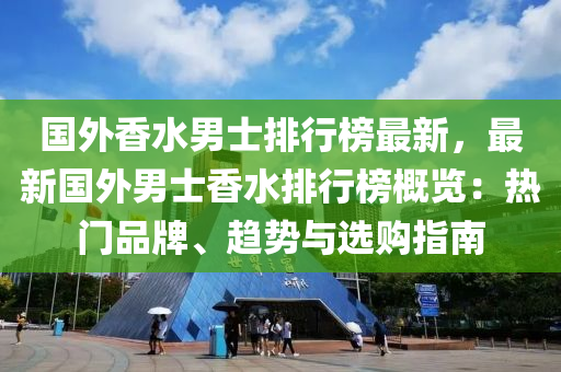 国外香水男士排行榜最新，最新国外男士香水排行榜概览：热门品牌、趋势与选购指南