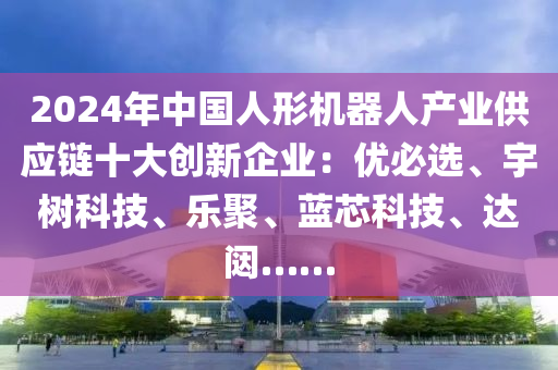 2024年中国人形机器人产业供应链十大创新企业：优必选、宇树科技、乐聚、蓝芯科技、达闼……