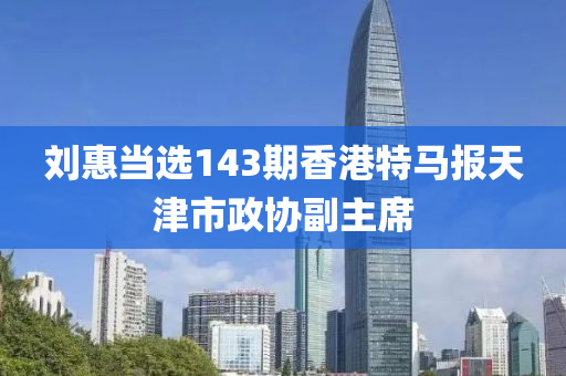 刘惠当选143期香港特马报天津市政协副主席